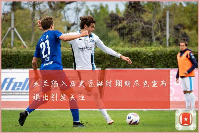 米兰陷入历史荒诞时期朗尼克宣布退出引发关注