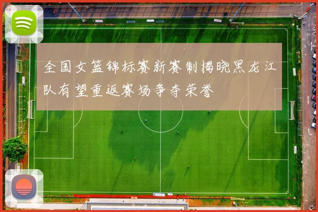 全国女篮锦标赛新赛制揭晓黑龙江队有望重返赛场争夺荣誉