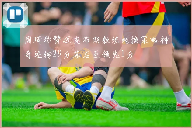 周琦称赞迈克布朗教练轮换策略神奇逆转29分落后至领先1分