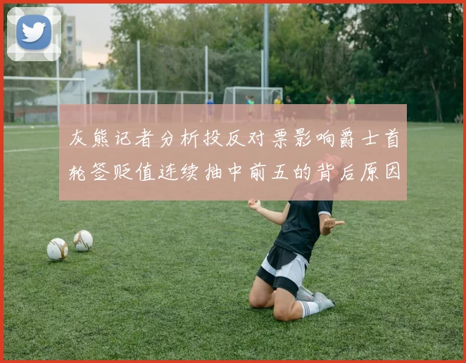 灰熊记者分析投反对票影响爵士首轮签贬值连续抽中前五的背后原因