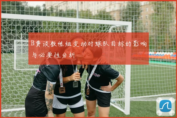 B费谈教练组变动对球队目标的影响与必要性分析