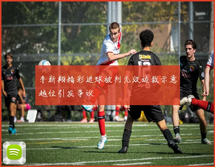 李新翔精彩进球被判无效边裁示意越位引发争议