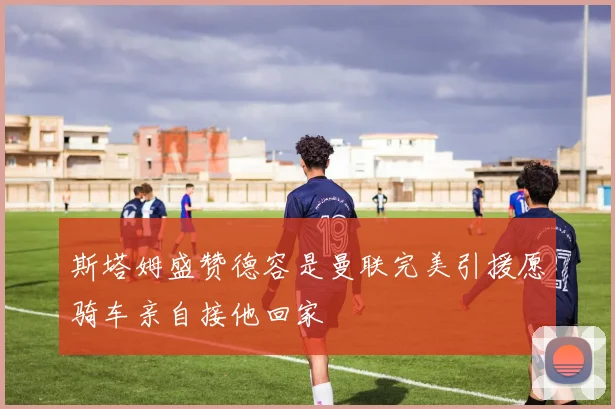 斯塔姆盛赞德容是曼联完美引援愿骑车亲自接他回家