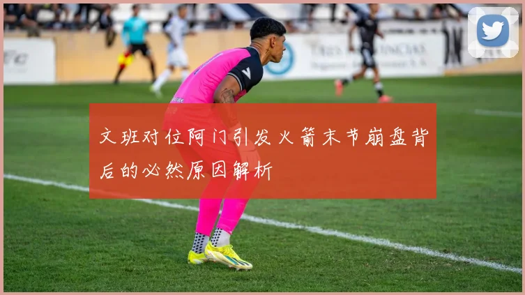 文班对位阿门引发火箭末节崩盘背后的必然原因解析