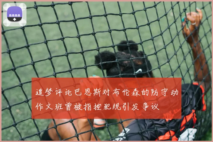 追梦评论巴恩斯对布伦森的防守动作文班曾被指控犯规引发争议