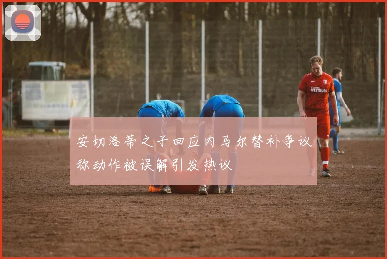 安切洛蒂之子回应内马尔替补争议称动作被误解引发热议