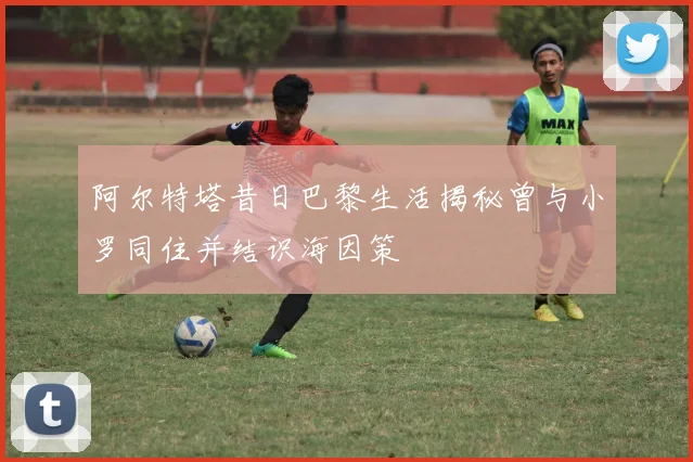 阿尔特塔昔日巴黎生活揭秘曾与小罗同住并结识海因策