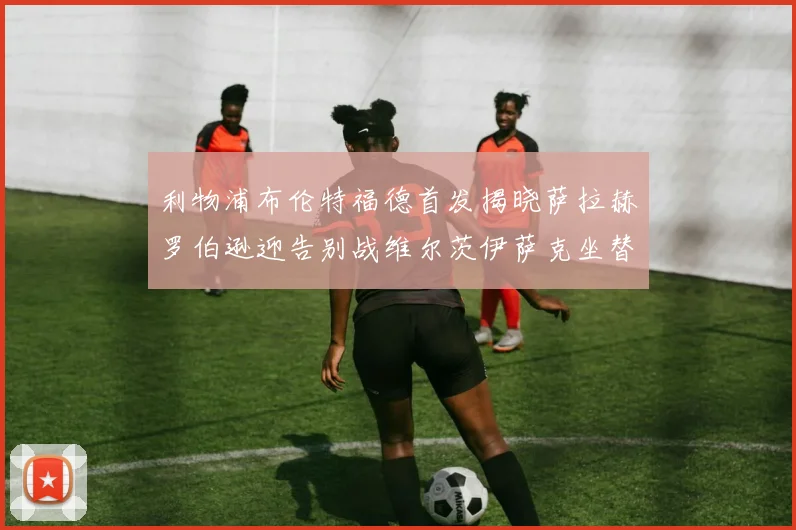 利物浦布伦特福德首发揭晓萨拉赫罗伯逊迎告别战维尔茨伊萨克坐替补席