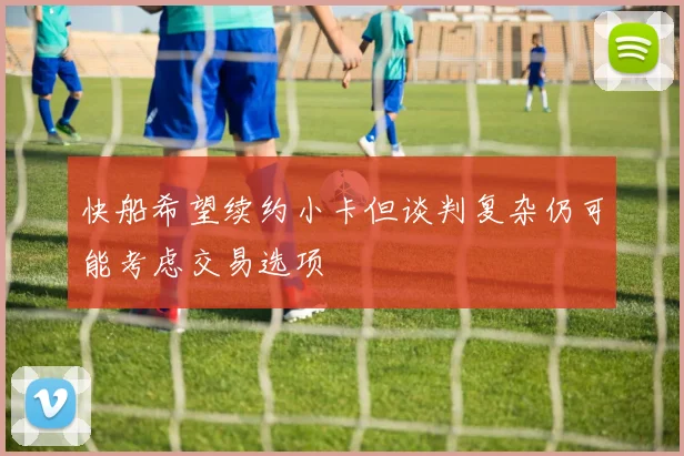 快船希望续约小卡但谈判复杂仍可能考虑交易选项