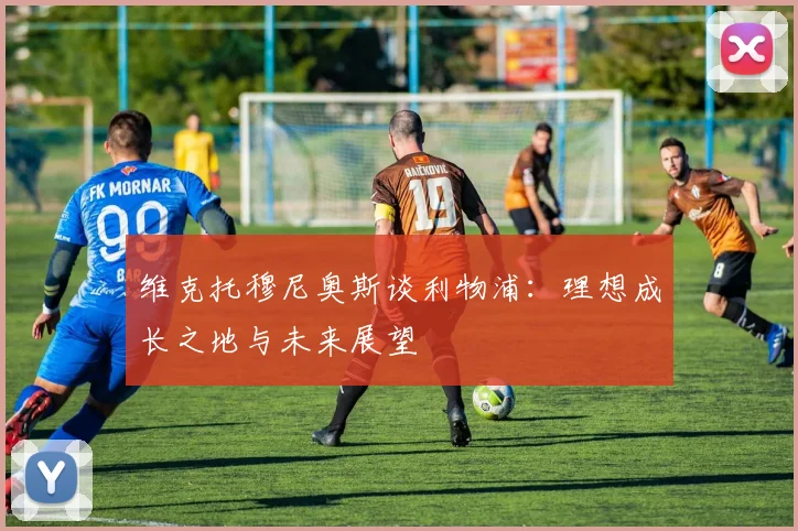 维克托穆尼奥斯谈利物浦：理想成长之地与未来展望