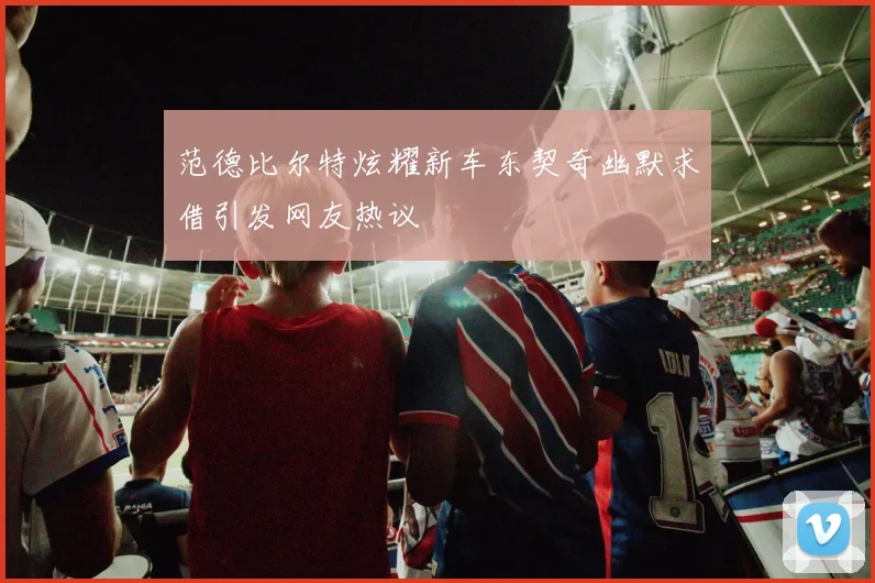 范德比尔特炫耀新车东契奇幽默求借引发网友热议